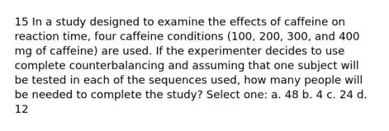 15 In a study designed to examine the effects of caffeine on reaction time, four caffeine conditions (100, 200, 300, and 400 mg of caffeine) are used. If the experimenter decides to use complete counterbalancing and assuming that one subject will be tested in each of the sequences used, how many people will be needed to complete the study? Select one: a. 48 b. 4 c. 24 d. 12