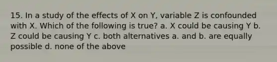 15. In a study of the effects of X on Y, variable Z is confounded with X. Which of the following is true? a. X could be causing Y b. Z could be causing Y c. both alternatives a. and b. are equally possible d. none of the above