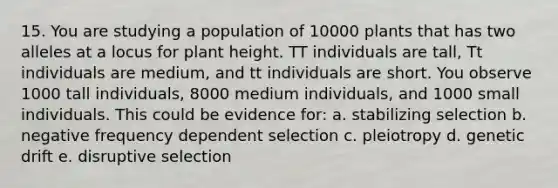 15. You are studying a population of 10000 plants that has two alleles at a locus for plant height. TT individuals are tall, Tt individuals are medium, and tt individuals are short. You observe 1000 tall individuals, 8000 medium individuals, and 1000 small individuals. This could be evidence for: a. stabilizing selection b. negative frequency dependent selection c. pleiotropy d. genetic drift e. disruptive selection