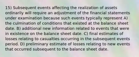 15) Subsequent events affecting the realization of assets ordinarily will require an adjustment of the financial statements under examination because such events typically represent A) the culmination of conditions that existed at the balance sheet date. B) additional new information related to events that were in existence on the balance sheet date. C) final estimates of losses relating to casualties occurring in the subsequent events period. D) preliminary estimate of losses relating to new events that occurred subsequent to the balance sheet date.