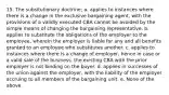 15. The subsitutionary doctrine; a. applies to instances where there is a change in the exclusive bargaining agent, with the provisions of a validly executed CBA cannot be avoided by the simple means of changing the bargaining representative. b. applies to substitute the obligations of the employer to the employee, wherein the employer is liable for any and all benefits granted to an employee who substitutes another. c. applies to instances where there is a change of employer, hence in case or a valid sale of the business, the existing CBA with the prior employer is not binding on the buyer. d. applies in successes of the union against the employer, with the liability of the employer accruing to all members of the bargaining unit. e. None of the above.