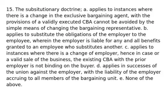 15. The subsitutionary doctrine; a. applies to instances where there is a change in the exclusive bargaining agent, with the provisions of a validly executed CBA cannot be avoided by the simple means of changing the bargaining representative. b. applies to substitute the obligations of the employer to the employee, wherein the employer is liable for any and all benefits granted to an employee who substitutes another. c. applies to instances where there is a change of employer, hence in case or a valid sale of the business, the existing CBA with the prior employer is not binding on the buyer. d. applies in successes of the union against the employer, with the liability of the employer accruing to all members of the bargaining unit. e. None of the above.