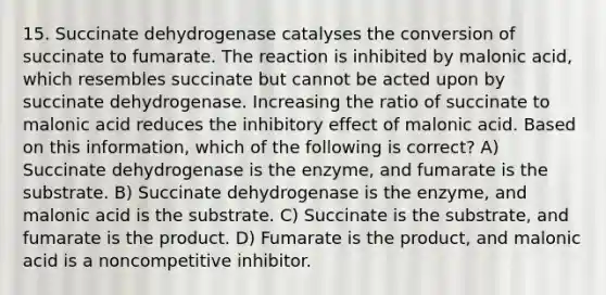 15. Succinate dehydrogenase catalyses the conversion of succinate to fumarate. The reaction is inhibited by malonic acid, which resembles succinate but cannot be acted upon by succinate dehydrogenase. Increasing the ratio of succinate to malonic acid reduces the inhibitory effect of malonic acid. Based on this information, which of the following is correct? A) Succinate dehydrogenase is the enzyme, and fumarate is the substrate. B) Succinate dehydrogenase is the enzyme, and malonic acid is the substrate. C) Succinate is the substrate, and fumarate is the product. D) Fumarate is the product, and malonic acid is a noncompetitive inhibitor.