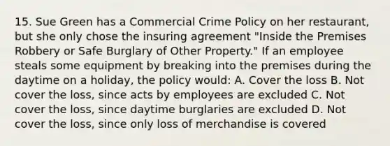 15. Sue Green has a Commercial Crime Policy on her restaurant, but she only chose the insuring agreement "Inside the Premises Robbery or Safe Burglary of Other Property." If an employee steals some equipment by breaking into the premises during the daytime on a holiday, the policy would: A. Cover the loss B. Not cover the loss, since acts by employees are excluded C. Not cover the loss, since daytime burglaries are excluded D. Not cover the loss, since only loss of merchandise is covered