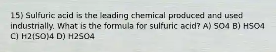 15) Sulfuric acid is the leading chemical produced and used industrially. What is the formula for sulfuric acid? A) SO4 B) HSO4 C) H2(SO)4 D) H2SO4