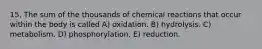 15. The sum of the thousands of chemical reactions that occur within the body is called A) oxidation. B) hydrolysis. C) metabolism. D) phosphorylation. E) reduction.