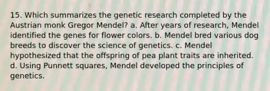 15. Which summarizes the genetic research completed by the Austrian monk Gregor Mendel? a. After years of research, Mendel identified the genes for flower colors. b. Mendel bred various dog breeds to discover the science of genetics. c. Mendel hypothesized that the offspring of pea plant traits are inherited. d. Using Punnett squares, Mendel developed the principles of genetics.