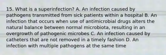 15. What is a superinfection? A. An infection caused by pathogens transmitted from sick patients within a hospital B. An infection that occurs when use of antimicrobial drugs alters the natural balance between normal microbiota, resulting in an overgrowth of pathogenic microbes C. An infection caused by catheters that are not removed in a timely fashion D. An infection with multiple pathogens at the same time