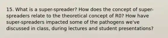 15. What is a super-spreader? How does the concept of super-spreaders relate to the theoretical concept of R0? How have super-spreaders impacted some of the pathogens we've discussed in class, during lectures and student presentations?