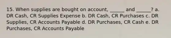 15. When supplies are bought on account, ______ and ______? a. DR Cash, CR Supplies Expense b. DR Cash, CR Purchases c. DR Supplies, CR Accounts Payable d. DR Purchases, CR Cash e. DR Purchases, CR Accounts Payable