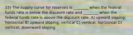 15) The supply curve for reserves is ________ when the federal funds rate is below the discount rate and ________ when the federal funds rate is above the discount rate. A) upward sloping; horizontal B) upward sloping; vertical C) vertical; horizontal D) vertical; downward sloping