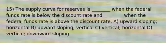 15) The supply curve for reserves is ________ when the federal funds rate is below the discount rate and ________ when the federal funds rate is above the discount rate. A) upward sloping; horizontal B) upward sloping; vertical C) vertical; horizontal D) vertical; downward sloping