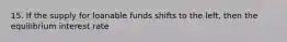15. If the supply for loanable funds shifts to the left, then the equilibrium interest rate
