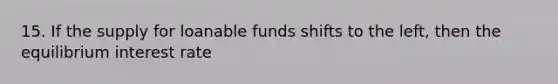 15. If the supply for loanable funds shifts to the left, then the equilibrium interest rate