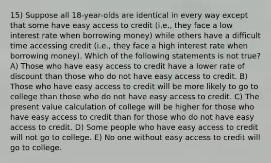 15) Suppose all 18-year-olds are identical in every way except that some have easy access to credit (i.e., they face a low interest rate when borrowing money) while others have a difficult time accessing credit (i.e., they face a high interest rate when borrowing money). Which of the following statements is not true? A) Those who have easy access to credit have a lower rate of discount than those who do not have easy access to credit. B) Those who have easy access to credit will be more likely to go to college than those who do not have easy access to credit. C) The present value calculation of college will be higher for those who have easy access to credit than for those who do not have easy access to credit. D) Some people who have easy access to credit will not go to college. E) No one without easy access to credit will go to college.