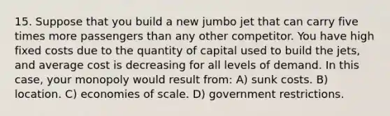 15. Suppose that you build a new jumbo jet that can carry five times more passengers than any other competitor. You have high fixed costs due to the quantity of capital used to build the jets, and average cost is decreasing for all levels of demand. In this case, your monopoly would result from: A) sunk costs. B) location. C) economies of scale. D) government restrictions.