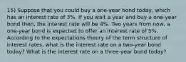 15) Suppose that you could buy a one-year bond today, which has an interest rate of 3%. If you wait a year and buy a one-year bond then, the interest rate will be 4%. Two years from now, a one-year bond is expected to offer an interest rate of 5%. According to the expectations theory of the term structure of interest rates, what is the interest rate on a two-year bond today? What is the interest rate on a three-year bond today?