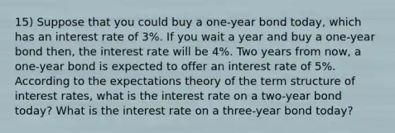 15) Suppose that you could buy a one-year bond today, which has an interest rate of 3%. If you wait a year and buy a one-year bond then, the interest rate will be 4%. Two years from now, a one-year bond is expected to offer an interest rate of 5%. According to the expectations theory of the term structure of interest rates, what is the interest rate on a two-year bond today? What is the interest rate on a three-year bond today?