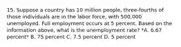 15. Suppose a country has 10 million people, three-fourths of those individuals are in the labor force, with 500,000 unemployed. Full employment occurs at 5 percent. Based on the information above, what is the unemployment rate? *A. 6.67 percent* B. 75 percent C. 7.5 percent D. 5 percent