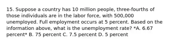 15. Suppose a country has 10 million people, three-fourths of those individuals are in the labor force, with 500,000 unemployed. Full employment occurs at 5 percent. Based on the information above, what is the unemployment rate? *A. 6.67 percent* B. 75 percent C. 7.5 percent D. 5 percent