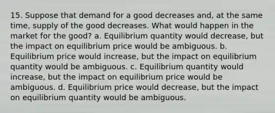 15. Suppose that demand for a good decreases and, at the same time, supply of the good decreases. What would happen in the market for the good? a. Equilibrium quantity would decrease, but the impact on equilibrium price would be ambiguous. b. Equilibrium price would increase, but the impact on equilibrium quantity would be ambiguous. c. Equilibrium quantity would increase, but the impact on equilibrium price would be ambiguous. d. Equilibrium price would decrease, but the impact on equilibrium quantity would be ambiguous.