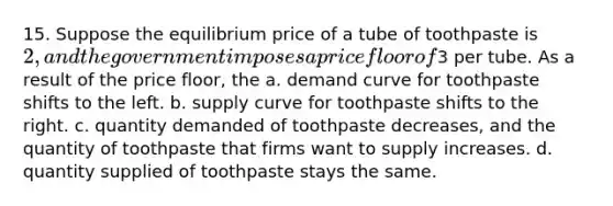 15. Suppose the equilibrium price of a tube of toothpaste is 2, and the government imposes a price floor of3 per tube. As a result of the price floor, the a. demand curve for toothpaste shifts to the left. b. supply curve for toothpaste shifts to the right. c. quantity demanded of toothpaste decreases, and the quantity of toothpaste that firms want to supply increases. d. quantity supplied of toothpaste stays the same.