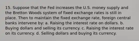 15. Suppose that the Fed increases the U.S. money supply and the Bretton Woods system of fixed exchange rates is still in place. Then to maintain the fixed exchange rate, foreign central banks intervene by: a. Raising the interest rate on dollars. b. Buying dollars and selling its currency. c. Raising the interest rate on its currency. d. Selling dollars and buying its currency.