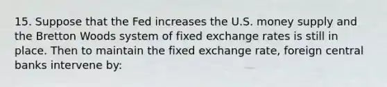 15. Suppose that the Fed increases the U.S. money supply and the Bretton Woods system of fixed exchange rates is still in place. Then to maintain the fixed exchange rate, foreign central banks intervene by: