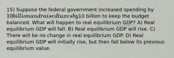 15) Suppose the federal government increased spending by 10 billion and raised taxes by10 billion to keep the budget balanced. What will happen to real equilibrium GDP? A) Real equilibrium GDP will fall. B) Real equilibrium GDP will rise. C) There will be no change in real equilibrium GDP. D) Real equilibrium GDP will initially rise, but then fall below its previous equilibrium value.