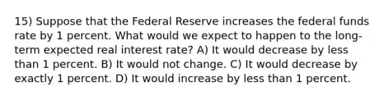 15) Suppose that the Federal Reserve increases the federal funds rate by 1 percent. What would we expect to happen to the long-term expected real interest rate? A) It would decrease by less than 1 percent. B) It would not change. C) It would decrease by exactly 1 percent. D) It would increase by less than 1 percent.