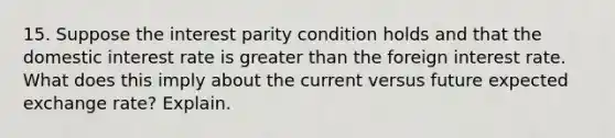 15. Suppose the interest parity condition holds and that the domestic interest rate is greater than the foreign interest rate. What does this imply about the current versus future expected exchange rate? Explain.