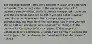 15) Suppose interest rates are 3 percent in Japan and 6 percent in Canada. The current value of the exchange rate is 110 Japanese yen per dollar, and it is generally expected that in one year the exchange rate will be 106.7 yen per dollar. However, new information is released that changes everyone's expectations, and they think the exchange rate in one year will still be 110 yen per dollar. As a result of this change, A) the demand for Canadian dollars increases. B) the supply of Canadian dollars decreases. C) people will borrow in Canada and lend in Japan. D) the demand for Canadian dollars decreases. E) A and B.