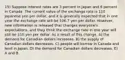 15) Suppose interest rates are 3 percent in Japan and 6 percent in Canada. The current value of the exchange rate is 110 Japanese yen per dollar, and it is generally expected that in one year the exchange rate will be 106.7 yen per dollar. However, new information is released that changes everyone's expectations, and they think the exchange rate in one year will still be 110 yen per dollar. As a result of this change, A) the demand for Canadian dollars increases. B) the supply of Canadian dollars decreases. C) people will borrow in Canada and lend in Japan. D) the demand for Canadian dollars decreases. E) A and B.