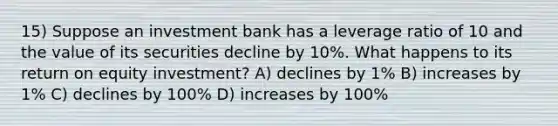 15) Suppose an investment bank has a leverage ratio of 10 and the value of its securities decline by 10%. What happens to its return on equity investment? A) declines by 1% B) increases by 1% C) declines by 100% D) increases by 100%