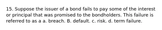 15. Suppose the issuer of a bond fails to pay some of the interest or principal that was promised to the bondholders. This failure is referred to as a a. breach. B. default. c. risk. d. term failure.