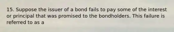 15. Suppose the issuer of a bond fails to pay some of the interest or principal that was promised to the bondholders. This failure is referred to as a