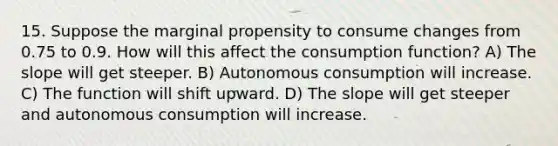 15. Suppose the marginal propensity to consume changes from 0.75 to 0.9. How will this affect the consumption function? A) The slope will get steeper. B) Autonomous consumption will increase. C) The function will shift upward. D) The slope will get steeper and autonomous consumption will increase.