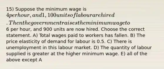 15) Suppose the minimum wage is 4 per hour, and 1,100 units of labour are hired. Then the government raises the minimum wage to6 per hour, and 900 units are now hired. Choose the correct statement. A) Total wages paid to workers has fallen. B) The price elasticity of demand for labour is 0.5. C) There is unemployment in this labour market. D) The quantity of labour supplied is greater at the higher minimum wage. E) all of the above except A