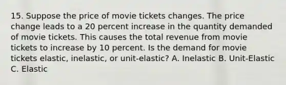 15. Suppose the price of movie tickets changes. The price change leads to a 20 percent increase in the quantity demanded of movie tickets. This causes the total revenue from movie tickets to increase by 10 percent. Is the demand for movie tickets elastic, inelastic, or unit-elastic? A. Inelastic B. Unit-Elastic C. Elastic