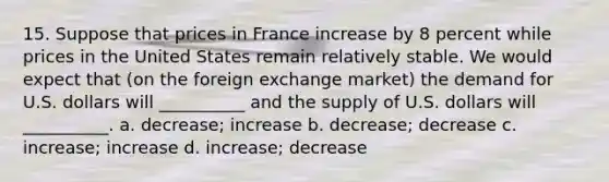 15. Suppose that prices in France increase by 8 percent while prices in the United States remain relatively stable. We would expect that (on the foreign exchange market) the demand for U.S. dollars will __________ and the supply of U.S. dollars will __________. a. decrease; increase b. decrease; decrease c. increase; increase d. increase; decrease