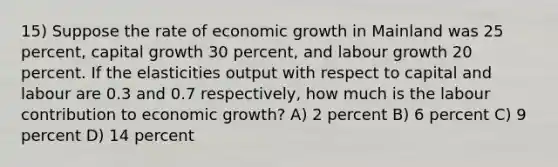 15) Suppose the rate of economic growth in Mainland was 25 percent, capital growth 30 percent, and labour growth 20 percent. If the elasticities output with respect to capital and labour are 0.3 and 0.7 respectively, how much is the labour contribution to economic growth? A) 2 percent B) 6 percent C) 9 percent D) 14 percent