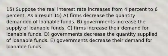 15) Suppose the real interest rate increases from 4 percent to 6 percent. As a result 15) A) firms decrease the quantity demanded of loanable funds. B) governments increase the supply of loanable funds. C) firms increase their demand for loanable funds. D) governments decrease the quantity supplied of loanable funds. E) governments decrease their demand for loanable funds