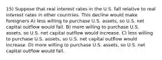 15) Suppose that real interest rates in the U.S. fall relative to real interest rates in other countries. This decline would make foreigners A) less willing to purchase U.S. assets, so U.S. net capital outflow would fall. B) more willing to purchase U.S. assets, so U.S. net capital outflow would increase. C) less willing to purchase U.S. assets, so U.S. net capital outflow would increase. D) more willing to purchase U.S. assets, so U.S. net capital outflow would fall.