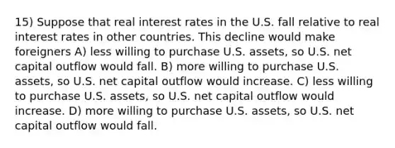 15) Suppose that real interest rates in the U.S. fall relative to real interest rates in other countries. This decline would make foreigners A) less willing to purchase U.S. assets, so U.S. net capital outflow would fall. B) more willing to purchase U.S. assets, so U.S. net capital outflow would increase. C) less willing to purchase U.S. assets, so U.S. net capital outflow would increase. D) more willing to purchase U.S. assets, so U.S. net capital outflow would fall.