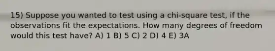 15) Suppose you wanted to test using a chi-square test, if the observations fit the expectations. How many degrees of freedom would this test have? A) 1 B) 5 C) 2 D) 4 E) 3A