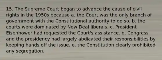 15. The Supreme Court began to advance the cause of civil rights in the 1950s because a. the Court was the only branch of government with the Constitutional authority to do so. b. the courts were dominated by New Deal liberals. c. President Eisenhower had requested the Court's assistance. d. Congress and the presidency had largely abdicated their responsibilities by keeping hands off the issue. e. the Constitution clearly prohibited any segregation.