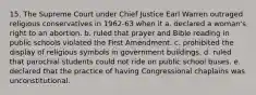 15. The Supreme Court under Chief Justice Earl Warren outraged religious conservatives in 1962-63 when it a. declared a woman's right to an abortion. b. ruled that prayer and Bible reading in public schools violated the First Amendment. c. prohibited the display of religious symbols in government buildings. d. ruled that parochial students could not ride on public school buses. e. declared that the practice of having Congressional chaplains was unconstitutional.