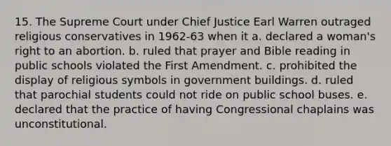 15. The Supreme Court under Chief Justice Earl Warren outraged religious conservatives in 1962-63 when it a. declared a woman's right to an abortion. b. ruled that prayer and Bible reading in public schools violated the First Amendment. c. prohibited the display of religious symbols in government buildings. d. ruled that parochial students could not ride on public school buses. e. declared that the practice of having Congressional chaplains was unconstitutional.