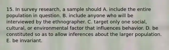 15. In survey research, a sample should A. include the entire population in question. B. include anyone who will be interviewed by the ethnographer. C. target only one social, cultural, or environmental factor that influences behavior. D. be constituted so as to allow inferences about the larger population. E. be invariant.