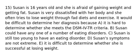 15) Susan is 16 years old and she is afraid of gaining weight and getting fat. Susan is very dissatisfied with her body and she often tries to lose weight through fad diets and exercise. It would be difficult to determine her diagnosis because A) it is hard to determine whether she meets the DSM-IV-TR criteria. B) Susan could have any one of a number of eating disorders. C) Susan is still too young to have an eating disorder. D) Susan's symptoms are not extreme. E) it is difficult to determine whether she is successful at losing weight.